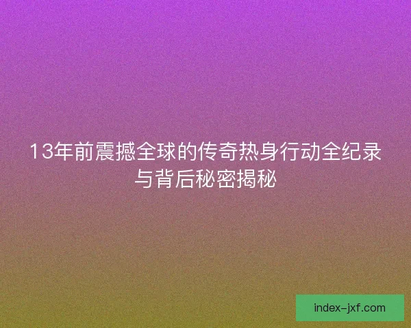 13年前震撼全球的传奇热身行动全纪录与背后秘密揭秘