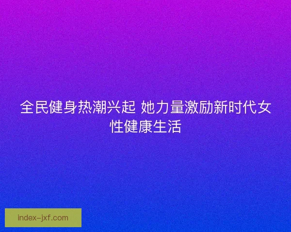 全民健身热潮兴起 她力量激励新时代女性健康生活
