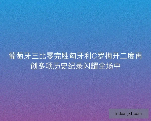 葡萄牙三比零完胜匈牙利C罗梅开二度再创多项历史纪录闪耀全场中