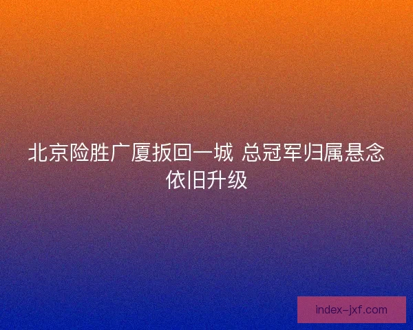 北京险胜广厦扳回一城 总冠军归属悬念依旧升级